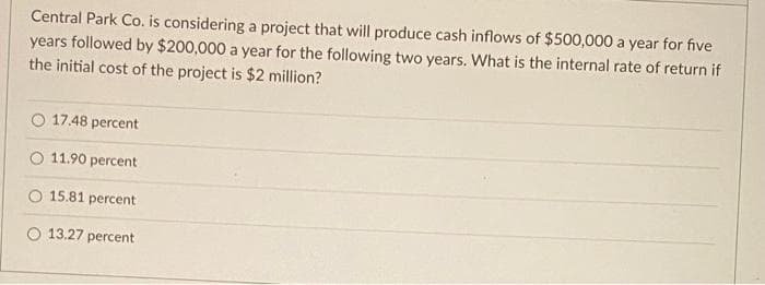 Central Park Co. is considering a project that will produce cash inflows of $500,000 a year for five
years followed by $200,000 a year for the following two years. What is the internal rate of return if
the initial cost of the project is $2 million?
O 17.48 percent
11.90 percent
15.81 percent
13.27 percent