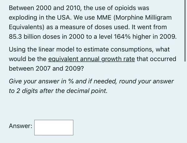 Between 2000 and 2010, the use of opioids was
exploding in the USA. We use MME (Morphine Milligram
Equivalents) as a measure of doses used. It went from
85.3 billion doses in 2000 to a level 164% higher in 2009.
Using the linear model to estimate consumptions, what
would be the equivalent annual growth rate that occurred
between 2007 and 2009?
Give your answer in % and if needed, round your answer
to 2 digits after the decimal point.
Answer: