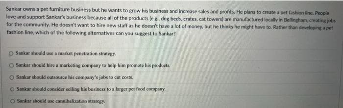 Sankar owns a pet furniture business but he wants to grow his business and increase sales and profits. He plans to create a pet fashion line. People
love and support Sankar's business because all of the products (e.g., dog beds, crates, cat towers) are manufactured locally in Bellingham, creating jobs
for the community. He doesn't want to hire new staff as he doesn't have a lot of money, but he thinks he might have to. Rather than developing a pet
fashion line, which of the following alternatives can you suggest to Sankar?
Sankar should use a market penetration strategy.
O Sankar should hire a marketing company to help him promote his products.
Sankar should outsource his company's jobs to cut costs.
O Sankar should consider selling his business to a larger pet food company.
O Sankar should use cannibalization strategy.