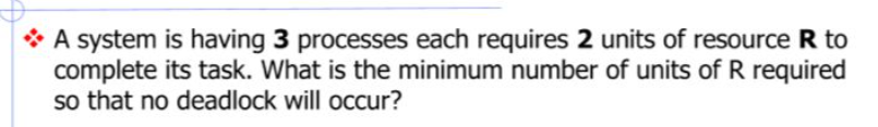 A system is having 3 processes each requires 2 units of resource R to
complete its task. What is the minimum number of units of R required
so that no deadlock will occur?