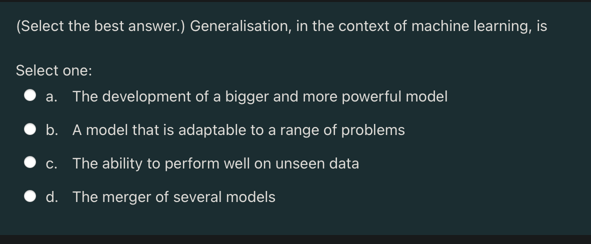 (Select the best answer.) Generalisation, in the context of machine learning, is
Select one:
a. The development of a bigger and more powerful model
b. A model that is adaptable to a range of problems
c. The ability to perform well on unseen data
d. The merger of several models