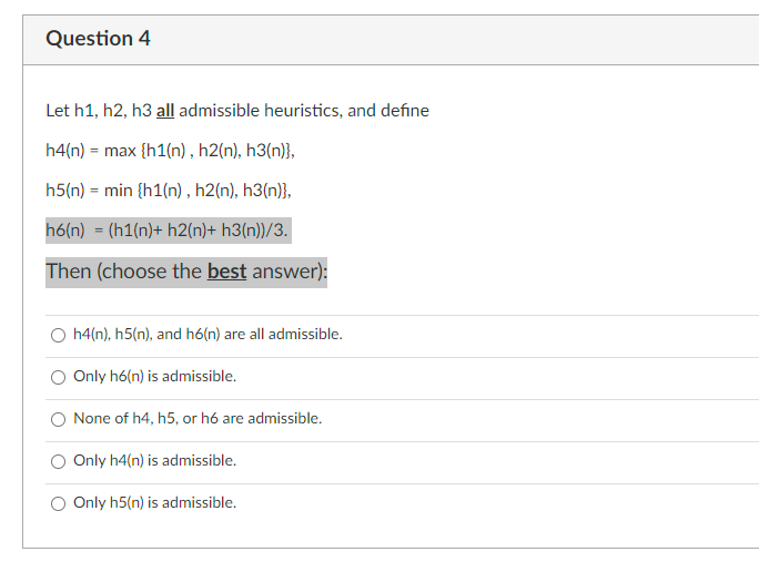 Question 4
Let h1, h2, h3 all admissible heuristics, and define
h4(n) = max {h1(n), h2(n), h3(n)},
h5(n) = min {h1(n), h2(n), h3(n)},
h6(n) = (h1(n)+ h2(n)+ h3(n))/3.
Then (choose the best answer):
h4(n), h5(n), and h6(n) are all admissible.
Only h6(n) is admissible.
None of h4, h5, or h6 are admissible.
Only h4(n) is admissible.
Only h5(n) is admissible.