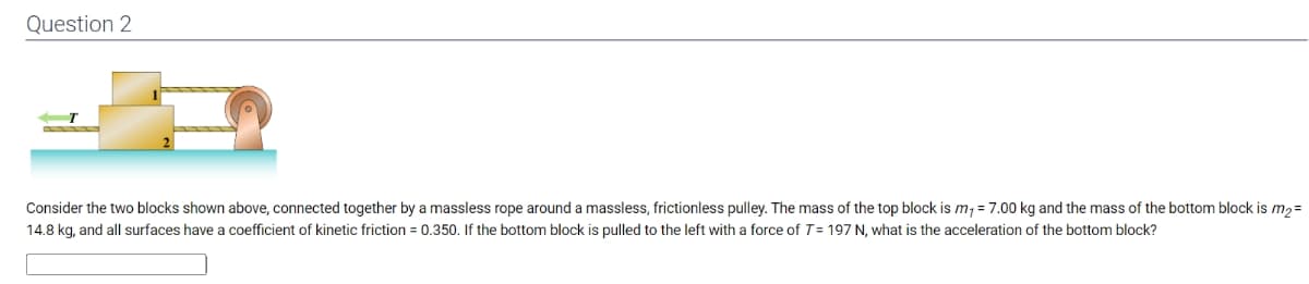 Question 2
Consider the two blocks shown above, connected together by a massless rope around a massless, frictionless pulley. The mass of the top block is m₁ = 7.00 kg and the mass of the bottom block is m₂ =
14.8 kg, and all surfaces have a coefficient of kinetic friction = 0.350. If the bottom block is pulled to the left with a force of T=197 N, what is the acceleration of the bottom block?