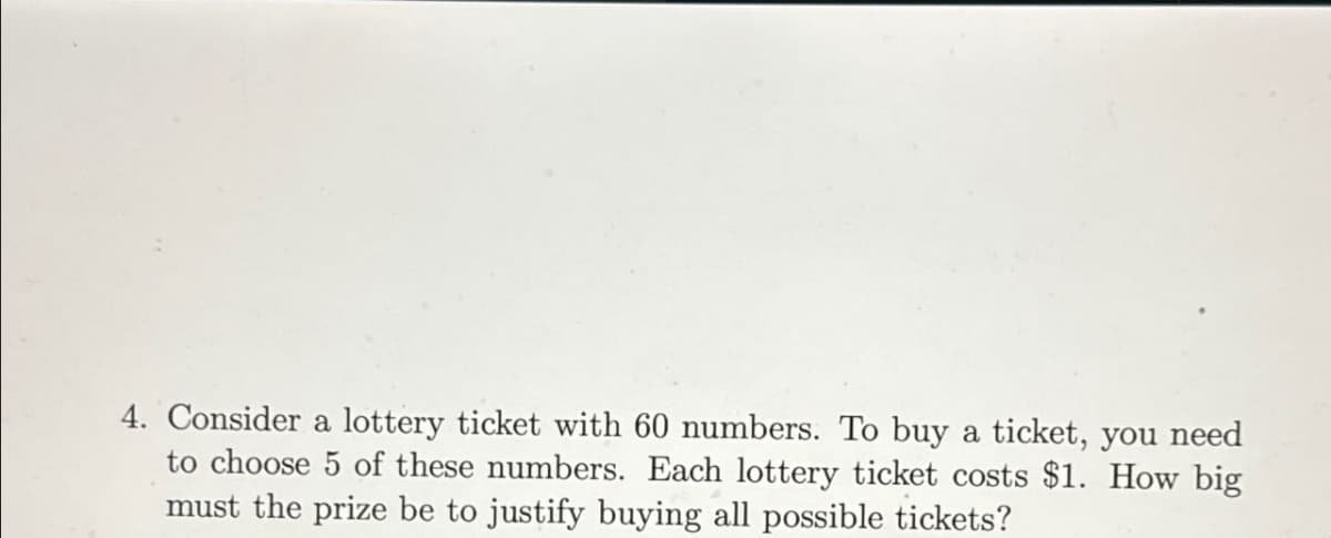 4. Consider a lottery ticket with 60 numbers. To buy a ticket, you need
to choose 5 of these numbers. Each lottery ticket costs $1. How big
must the prize be to justify buying all possible tickets?