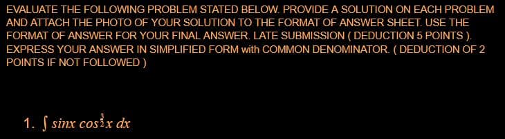 EVALUATE THE FOLLOWING PROBLEM STATED BELOW. PROVIDE A SOLUTION ON EACH PROBLEM
AND ATTACH THE PHOTO OF YOUR SOLUTION TO THE FORMAT OF ANSWER SHEET. USE THE
FORMAT OF ANSWER FOR YOUR FINAL ANSWER. LATE SUBMISSION ( DEDUCTION 5 POINTS ).
EXPRESS YOUR ANSWER IN SIMPLIFIED FORM with COMMON DENOMINATOR. (DEDUCTION OF 2
POINTS IF NOT FOLLOWED )
1. S sinx cosix dx
