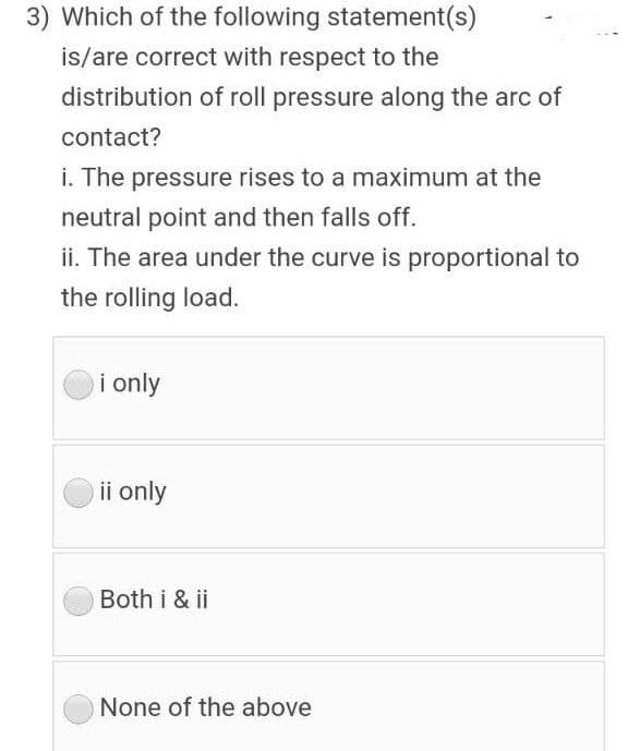 3) Which of the following statement(s)
is/are correct with respect to the
distribution of roll pressure along the arc of
contact?
i. The pressure rises to a maximum at the
neutral point and then falls off.
ii. The area under the curve is proportional to
the rolling load.
i only
ii only
Both i & ii
None of the above
