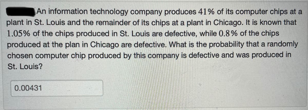 An information technology company produces 41% of its computer chips at a
plant in St. Louis and the remainder of its chips at a plant in Chicago. It is known that
1.05% of the chips produced in St. Louis are defective, while 0.8% of the chips
produced at the plan in Chicago are defective. What is the probability that a randomly
chosen computer chip produced by this company is defective and was produced in
St. Louis?
0.00431
