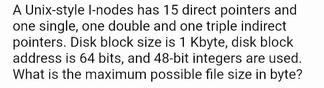 A Unix-style l-nodes has 15 direct pointers and
one single, one double and one triple indirect
pointers. Disk block size is 1 Kbyte, disk block
address is 64 bits, and 48-bit integers are used.
What is the maximum possible file size in byte?
