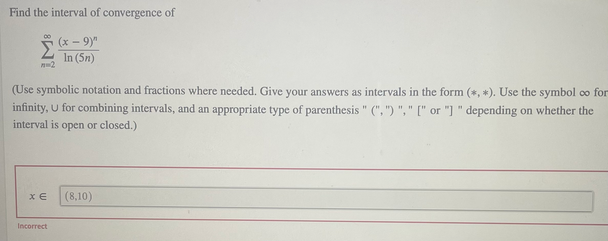 Find the interval of convergence of
(x - 9)"
In (5n)
n=2
(Use symbolic notation and fractions where needed. Give your answers as intervals in the form (*, *). Use the symbol co for
infinity, U for combining intervals, and an appropriate type of parenthesis " (", ") "," [" or "] " depending on whether the
11
%3D
11
6.
interval is open or closed.)
x E
(8,10)
Incorrect
