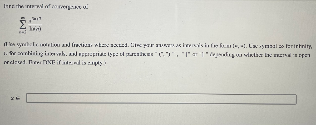 Find the interval of convergence of
8.
x3n+7
Σ
In(n)
n=2
(Use symbolic notation and fractions where needed. Give your answers as intervals in the form (*, *). Use symbol co for infinity,
U for combining intervals, and appropriate type of parenthesis " (", ") " , " [" or "] " depending on whether the interval is
%3D
%3D
%3D
оpen
6.
or closed. Enter DNE if interval is empty.)
