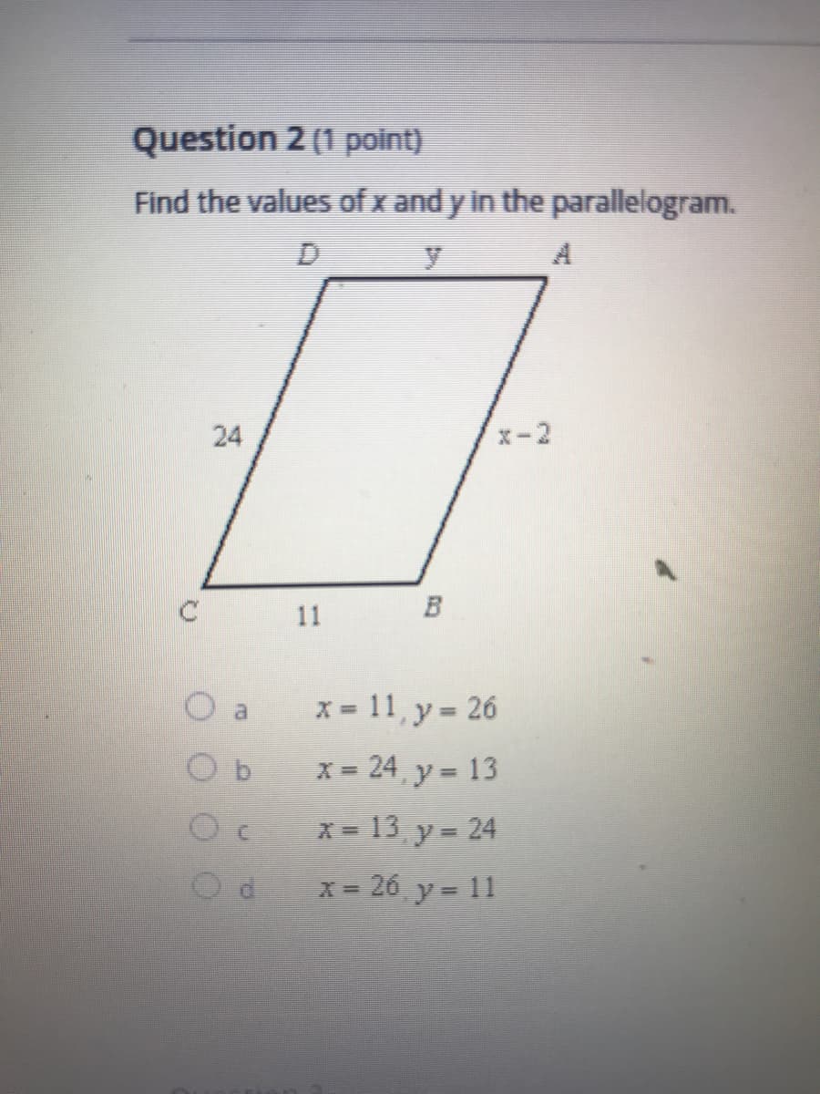 ### Question 2 (1 point)

**Problem Statement:**
Find the values of \( x \) and \( y \) in the parallelogram.

**Diagram:**
A parallelogram \( ABCD \) with sides labeled as follows:
- Side \( DC \) = 24
- Side \( CB \) = 11
- Side \( AB \) = \( x - 2 \)
- Side \( DA \) = \( y \)

```
     D        y         A
     |------------------|
     |                  |
24   |                  |   x - 2
     |------------------|
     C        11        B
```

**Answer Choices:**
- **a.** \( x = 11, y = 26 \)
- **b.** \( x = 24, y = 13 \)
- **c.** \( x = 13, y = 24 \)
- **d.** \( x = 26, y = 11 \)

**Explanation:**
In a parallelogram, opposite sides are equal. Therefore:
  - \( AB = CD \)
  - \( AD = BC \)

By using these properties, you can solve for \( x \) and \( y \) by setting up and solving the corresponding equations based on the given lengths.

Proper steps include:
1. Stating that \( x - 2 = 24 \) (since \( AB = CD \))
2. Solving for \( x \):
   \[
   x - 2 = 24 
   \]
   \[
   x = 24 + 2
   \]
   \[
   x = 26
   \]

3. Stating that \( y = 11 \) (since \( DA = BC \))

Therefore, the correct answer is:

- **d.** \( x = 26, y = 11 \)