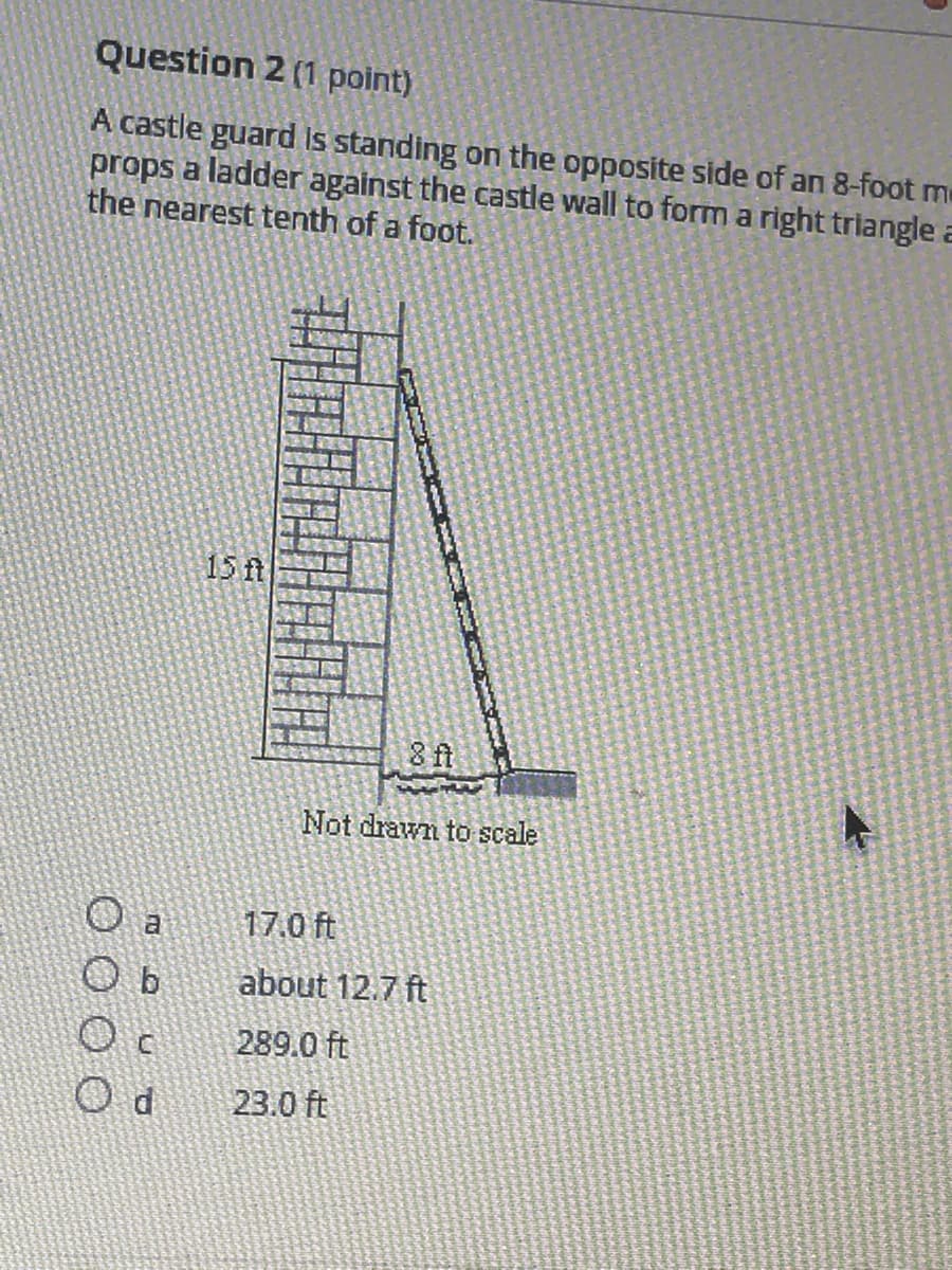 Question 2 (1 point)
A castle guard is standing on the opposite side of an 8-foot me
props a ladder against the castle wall to form a right triangle a
the nearest tenth of a foot.
15 ft
8 ft
Not drawn to scale
17.0 ft
about 12.7 ft
289.0 ft
23.0 ft
