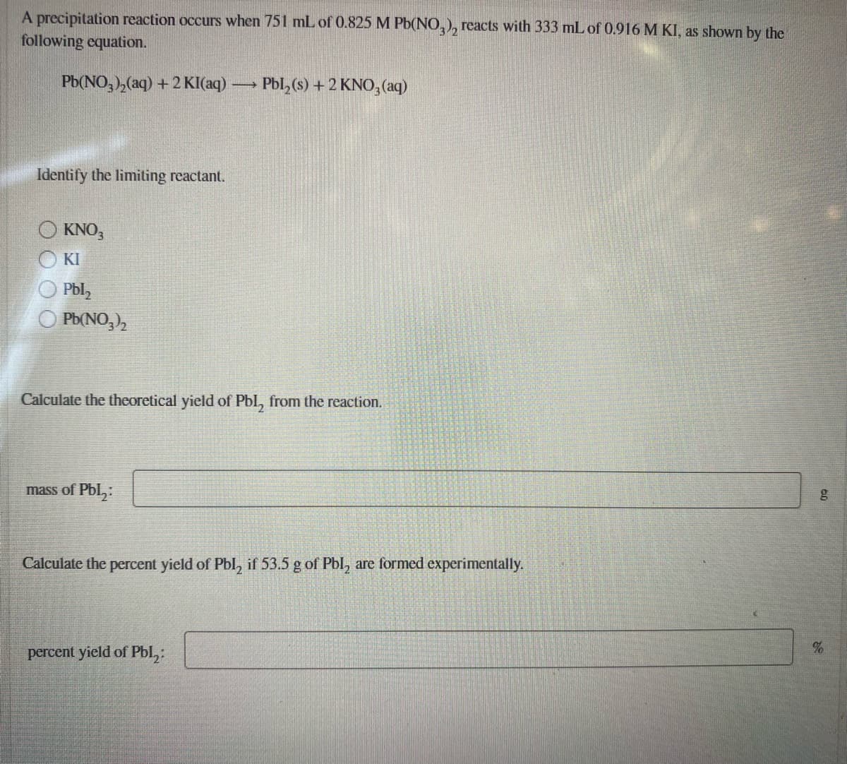 A precipitation reaction occurs when 751 mL of 0.825 M Pb(NO,), reacts with 333 mL of 0.916 M KI, as shown by the
following equation.
Pb(NO,),(aq) + 2 KI(aq) –
Pbl, (s) +2 KNO, (aq)
Identify the limiting reactant.
KNO,
KI
Pbl,
Pb(NO,),
Calculate the theoretical yield of Pbl, from the reaction.
mass of Pbl,:
Calculate the percent yield of Pbl, if 53.5 g of Pbl, are formed experimentally.
percent yield of Pbl,:
