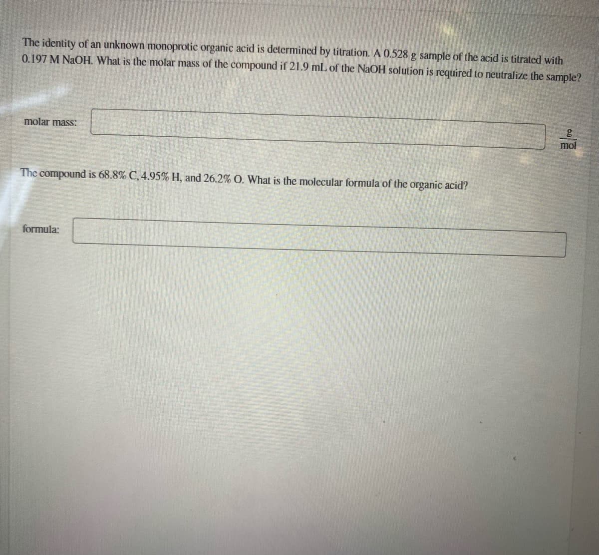 The identity of an unknown monoprotic organic acid is determined by titration.A 0.528 g sample of the acid is titrated with
0.197 M NaOH. What is the molar mass of the compound if 21.9 mL of the NaOH solution is required to neutralize the sample?
molar mass:
mol
The compound is 68.8% C, 4.95% H, and 26.2% O. What is the molecular formula of the organic acid?
formula:
