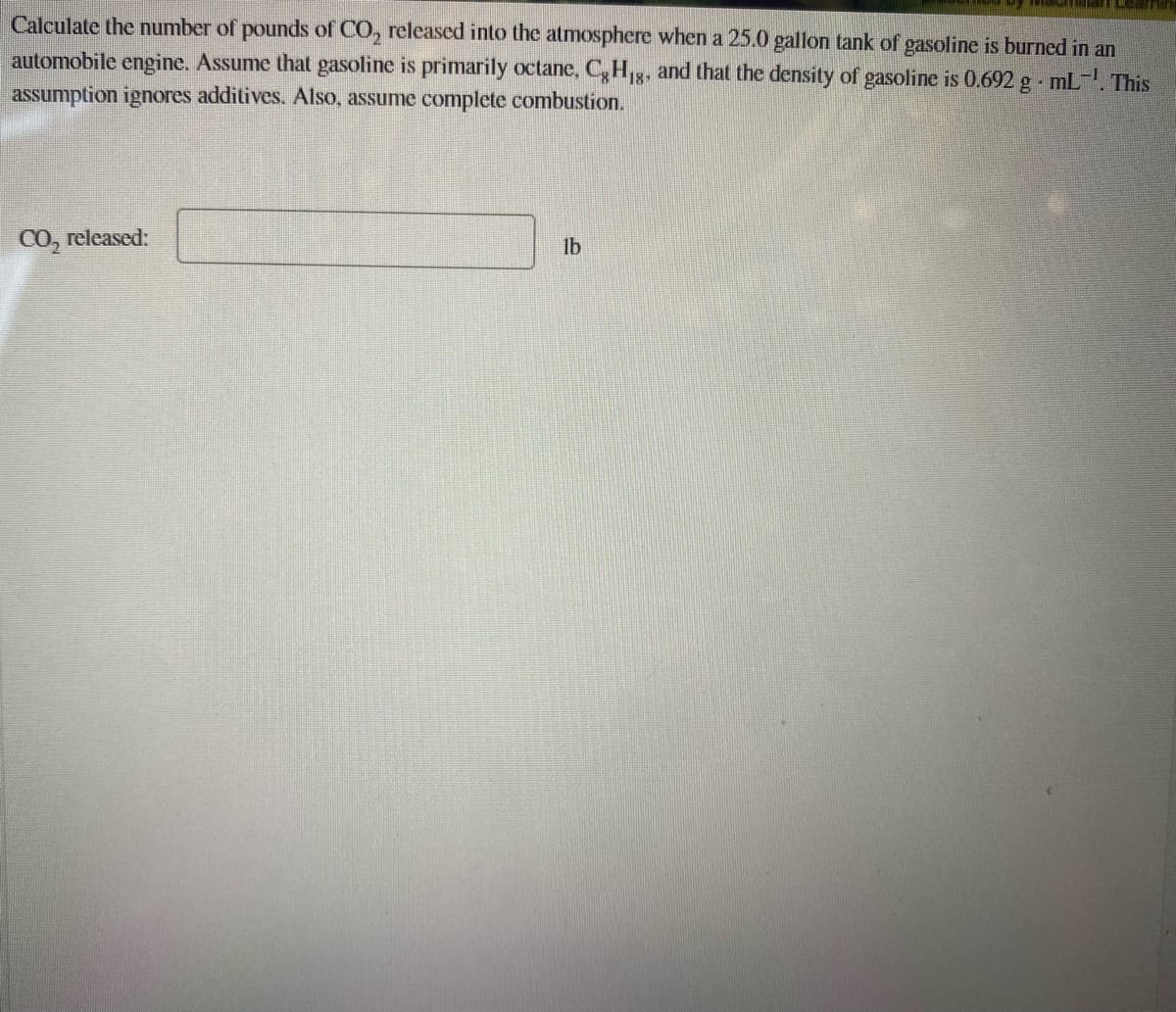 Calculate the number of pounds of CO, released into the atmosphere when a 25.0 gallon tank of gasoline is burned in an
automobile engine. Assume that gasoline is primarily octane, C,H,,g, and that the density of gasoline is 0.692 g mL-. This
assumption ignores additives. Also, assume complete combustion.
CO, released:
lb
