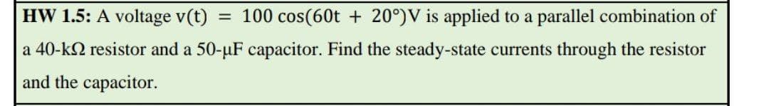 HW 1.5: A voltage v(t)
= 100 cos(60t + 20°)V is applied to a parallel combination of
a 40-k2 resistor and a 50-µF capacitor. Find the steady-state currents through the resistor
and the capacitor.
