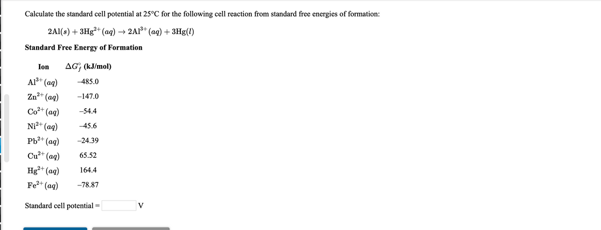 Calculate the standard cell potential at 25°C for the following cell reaction from standard free energies of formation:
2Al(s) + 3H3²+ (aq) → 2A1š+ (ag) + 3Hg(1)
Standard Free Energy of Formation
Ion
AG; (kJ/mol)
Als+ (aq)
-485.0
Zn2+ (aq)
-147.0
Co2+ (ag)
-54.4
Ni²+ (ag)
-45.6
Pb?+ (ag)
-24.39
Cu²+ (ag)
65.52
Hg²+ (aq)
164.4
Fe?+ (ag)
-78.87
Standard cell potential
V
