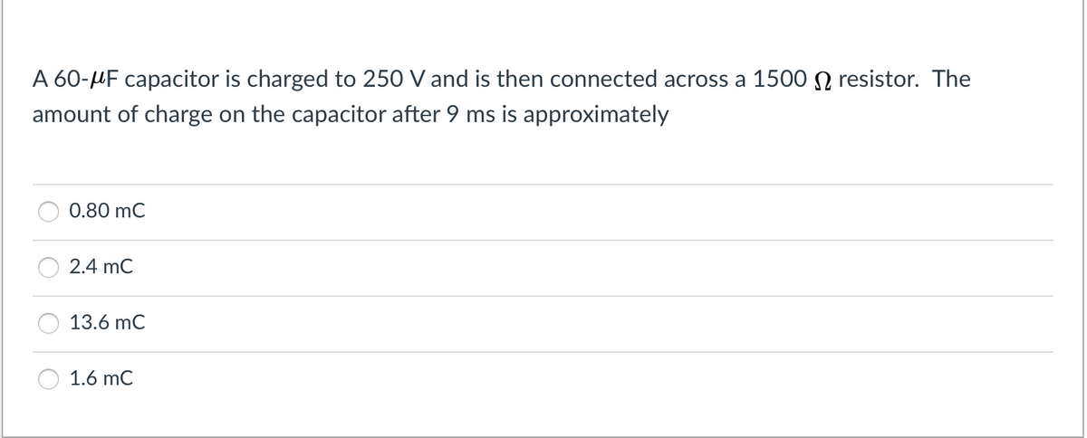 A 60-MF capacitor is charged to 250 V and is then connected across a 1500 N resistor. The
amount of charge on the capacitor after 9 ms is approximately
0.80 mC
2.4 mC
13.6 mC
1.6 mC
