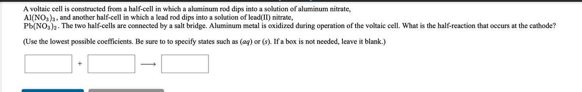 A voltaic cell is constructed from a half-cell in which a aluminum rod dips into a solution of aluminum nitrate,
Al(NO3)3, and another half-cell in which a lead rod dips into a solution of lead(II) nitrate,
Pb(NO3)2. The two half-cells are connected by a salt bridge. Aluminum metal is oxidized during operation of the voltaic cell. What is the half-reaction that occurs at the cathode?
(Use the lowest possible coefficients. Be sure to to specify states such as (ag) or (s). If a box is not needed, leave it blank.)
+
