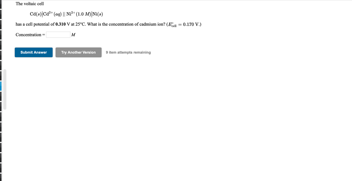 The voltaic cell
Cd(s)|Cd?+ (aq) || Ni²+ (1.0 M)|Ni(s)
has a cell potential of 0.310 V at 25°C. What is the concentration of cadmium ion? (E = 0.170 V.)
'cell
Concentration
M
Submit Answer
Try Another Version
9 item attempts remaining
