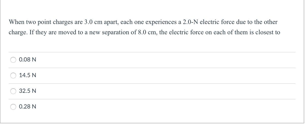 When two point charges are 3.0 cm apart, each one experiences a 2.0-N electric force due to the other
charge. If they are moved to a new separation of 8.0 cm, the electric force on each of them is closest to
0.08 N
14.5 N
32.5 N
0.28 N
