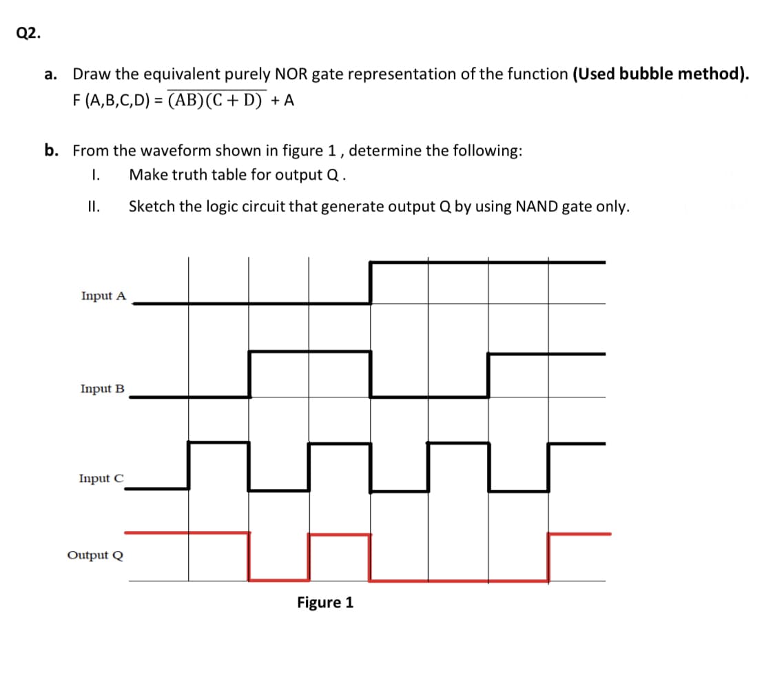 Q2.
а.
Draw the equivalent purely NOR gate representation of the function (Used bubble method).
F (A,B,C,D) = (AB)(C + D) + A
b. From the waveform shown in figure 1, determine the following:
Make truth table for output Q .
I.
I.
Sketch the logic circuit that generate output Q by using NAND gate only.
Input A
Input B
Input C
Output Q
Figure 1
