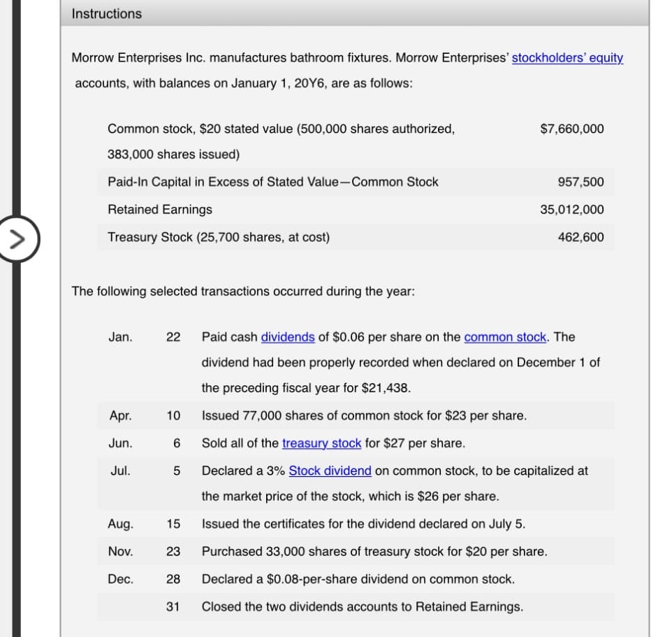 Instructions
Morrow Enterprises Inc. manufactures bathroom fixtures. Morrow Enterprises' stockholders' equity
accounts, with balances on January 1, 20Y6, are as follows:
Common stock, $20 stated value (500,000 shares authorized,
383,000 shares issued)
Paid-In Capital in Excess of Stated Value-Common Stock
Retained Earnings
Treasury Stock (25,700 shares, at cost)
The following selected transactions occurred during the year:
Jan.
Apr.
Jun.
Jul.
Aug.
Nov.
Dec.
22
10
6
$7,660,000
Paid cash dividends of $0.06 per share on the common stock. The
dividend had been properly recorded when declared on December 1 of
the preceding fiscal year for $21,438.
Issued 77,000 shares of common stock for $23 per share.
Sold all of the treasury stock for $27 per share.
5 Declared a 3% Stock dividend on common stock, to be capitalized at
the market price of the stock, which is $26 per share.
Issued the certificates for the dividend declared on July 5.
23 Purchased 33,000 shares of treasury stock for $20 per share.
28 Declared a $0.08-per-share dividend on common stock.
31
Closed the two dividends accounts to Retained Earnings.
15
957,500
35,012,000
462,600