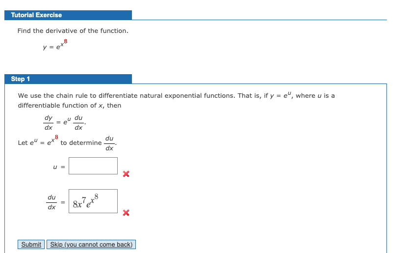 Tutorial Exercise
Find the derivative of the function.
Step 1
We use the chain rule to differentiate natural exponential functions. That is, if y = e", where u is a
differentiable function of x, then
dy
e"
du
dx
dx
Let e":
du
to determine
dx
U =
du
8x
dx
Submit
Skip (you cannot come back)
