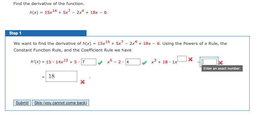 Find the derivative of the function.
h(x) = 15x14 + 5x7 - 2x* + 18x – 6
Step 1
We want to find the derivative of h(x) = 15x14 + 5x7 – 2x4 + 18x
6. Using the Powers of x Rule, the
Constant Function Rule, and the Coefficient Rule we have
h'(x) = 15 · 14x13 + 5 ·
7
2:14
x3
+ 18 · 1x
Enter an exact number.
18
Submit
Skip (you cannot come back)
