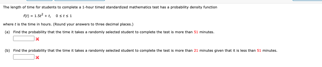 The length of time for students to complete a 1-hour timed standardized mathematics test has a probability density function
f(t) = 1.5t2 + t, ostsi
where t is the time in hours. (Round your answers to three decimal places.)
(a) Find the probability that the time it takes a randomly selected student to complete the test is more than 51 minutes.
(b) Find the probability that the time
takes a randomly selected student to complete the test is more than 21 minutes given that it is less than 51 minutes.
