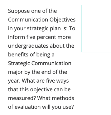 Suppose one of the
Communication Objectives
in your strategic plan is: To
inform five percent more
undergraduates about the
benefits of being a
Strategic Communication
major by the end of the
year. What are five ways
that this objective can be
measured? What methods
of evaluation will you use?
