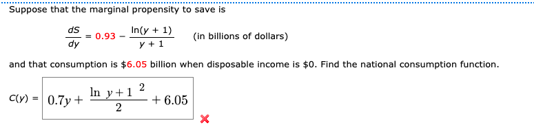 Suppose that the marginal propensity to save is
ds
= 0.93 -
dy
In(y + 1)
(in billions of dollars)
y + 1
and that consumption is $6.05 billion when disposable income is $0. Find the national consumption function.
C(y)
In y+1 2
0.7y +
+ 6.05
2
