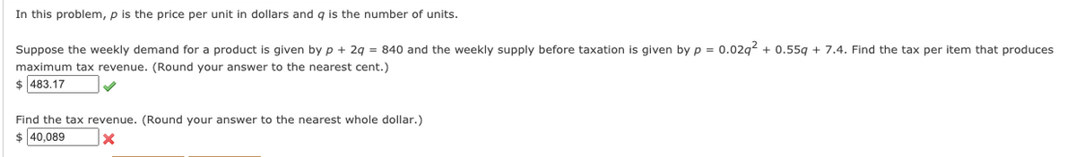 In this problem, p is the price per unit in dollars and q is the number of units.
Suppose the weekly demand for a product is given by p + 2g = 840 and the weekly supply before taxation is given by p = 0.02g2 + 0.55g + 7.4. Find the tax per item that produces
maximum tax revenue. (Round your answer to the nearest cent.)
$ 483.17
Find the tax revenue. (Round your answer to the nearest whole dollar.)
$ 40,089
