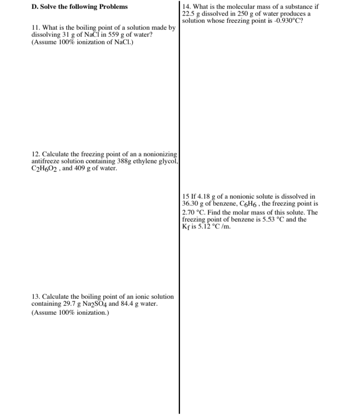 D. Solve the following Problems
14. What is the molecular mass of a substance if
22.5 g dissolved in 250 g of water produces a
solution whose freezing point is -0.930°C?
11. What is the boiling point of a solution made by
dissolving 31 g of Nači in 559 g of water?
(Assume 100% ionization of NaCl.)
12. Calculate the freezing point of an a nonionizing
antifreeze solution containing 388g ethylene glycol,
C2H602 , and 409 g of water.
15 If 4.18 g of a nonionic solute is dissolved in
| 36.30 g of benzene, C6H6 , the freezing point is
| 2.70 °C. Find the molar mass of this solute. The
freezing point of benzene is 5.53 °C and the
Kf is 5.12 °C /m.
13. Calculate the boiling point of an ionic solution
containing 29.7 g Na2SO4 and 84.4 g water.
(Assume 100% ionization.)
