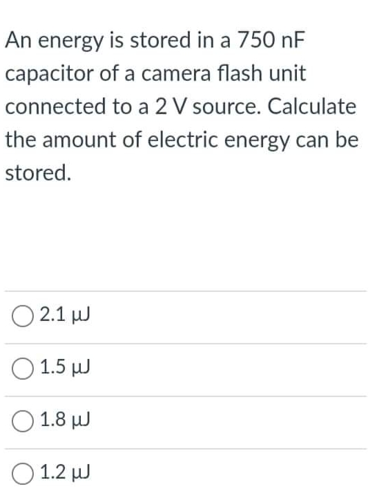 An energy is stored in a 750 nF
capacitor of a camera flash unit
connected to a 2 V source. Calculate
the amount of electric energy can be
stored.
O 2.1 J
O 1.5 µJ
O 1.8 J
O 1.2 W
