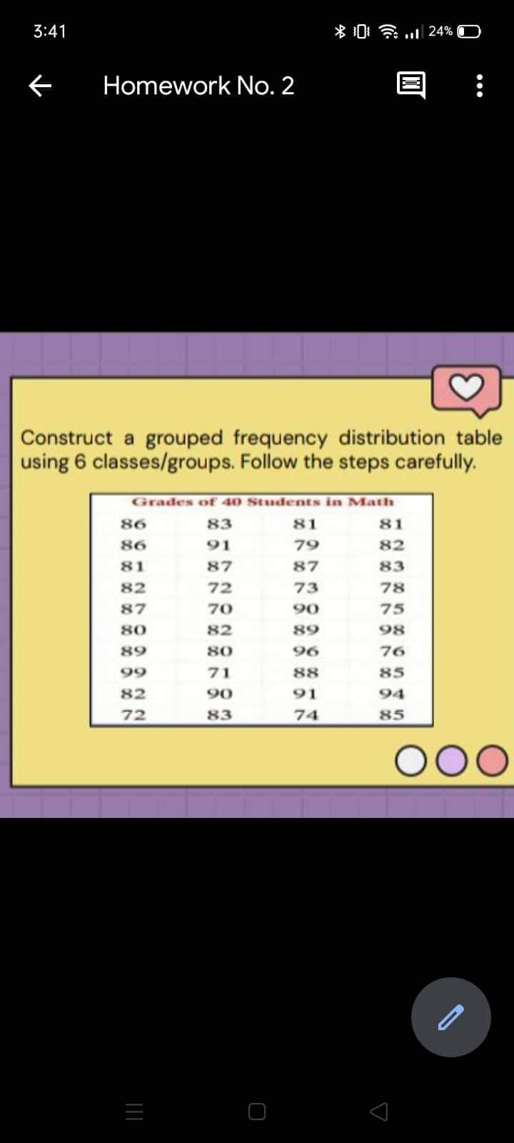 3:41
*和令. 24% D
Homework No. 2
Construct a grouped frequency distribution table
using 6 classes/groups. Follow the steps carefully.
Grades of 40 StudentS in Math
86
83
81
81
86
91
79
82
81
87
87
83
82
72
73
78
87
70
90
75
80
82
89
98
89
80
96
76
99
71
88
85
82
90
91
94
72
83
74
85
