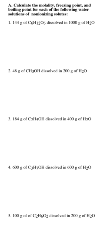 A. Calculate the molality, freezing point, and
boiling point for each of the following water
solutions of nonionizing solutes:
1. 144 g of C6H1206 dissolved in 1000 g of H2O
2. 48 g of CH3OH dissolved in 200 g of H20
3. 184 g of C2H5OH dissolved in 400 g of H20
4. 600 g of C3H7OH dissolved in 600 g of H2O
5. 100 g of of C2H6O2 dissolved in 200 g of H2O
