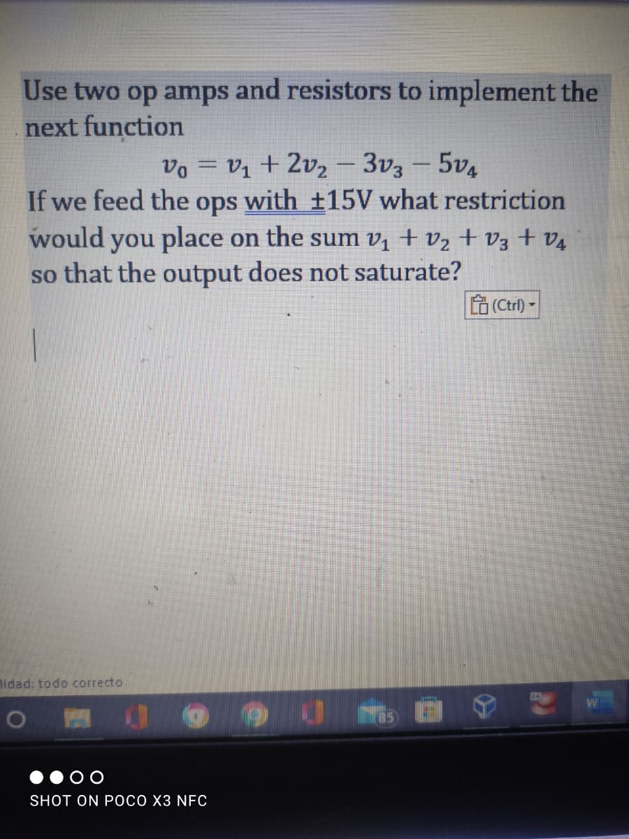 Use two op amps and resistors to implement the
next function
vo = V1 + 2vz- 3v3 -5v4
If we feed the ops with ±15V what restriction
would you place on the sum vị + vz + V3 +v4
so that the output does not saturate?
LO (Ctrl) -
lidad: todo correcto
O O
SHOT ON POCO X3 NFC
