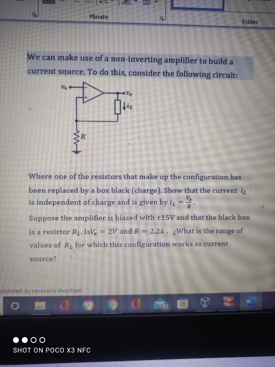 Párrafo
Estilos
We can make use of a non-inverting amplifier to build a
current source. To do this, consider the following circuit:
R
Where one of the resistors that make up the configuration has
been replaced by a box black (charge). Show that the current i
is independent of charge and is given by t, =
V.
R
Suppose the amplifier is biased with ±15V and that the black box
is a resistor RL. IsV, = 2V and R 2.2k. ¿What is the range of
values of R for which this configuration works as current
source?
sibilidad: es necesario investigar
SHOT ON POCO X3 NFC
