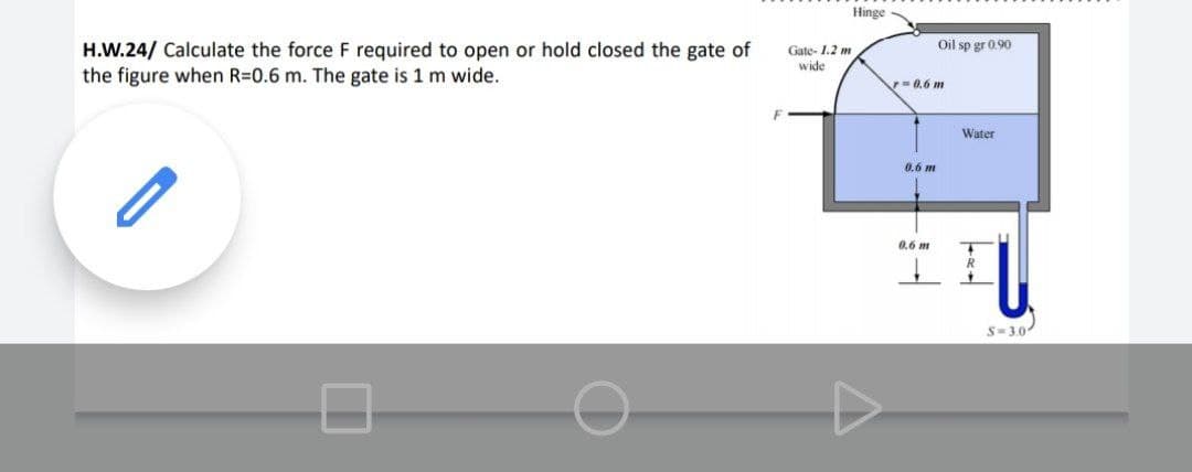 Hinge
Oil sp gr 0.90
H.W.24/ Calculate the force F required to open or hold closed the gate of
the figure when R=0.6 m. The gate is 1 m wide.
Gate- 1.2 m
wide
0,6 m
Water
0.6 m
0.6 m
S-3.0
