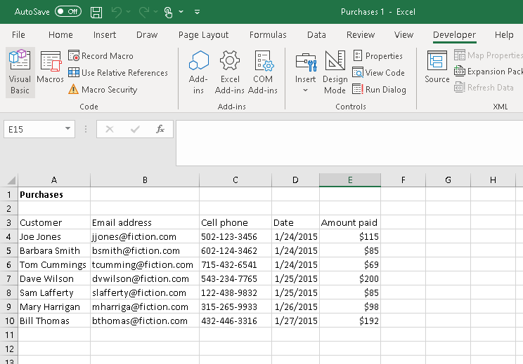 AutoSave Off H-C
File
Home
Visual Macros
Basic
E15
A
Purchases
Insert
1
2
3 Customer
4 Joe Jones
5 Barbara Smith
6 Tom Cummings
7 Dave Wilson
8 Sam Lafferty
9 Mary Harrigan
10 Bill Thomas
11
12
13
Draw
Record Macro
Use Relative References
A Macro Security
Code
B
Page Layout
Formulas Data
Add-
Excel COM
ins Add-ins Add-ins
Add-ins
с
D
Purchases 1 Excel
Insert Design
Mode
Cell phone
502-123-3456
Email address
Date
jjones@fiction.com
1/24/2015
bsmith@fiction.com 602-124-3462 1/24/2015
tcumming@fiction.com 715-432-6541 1/24/2015
dvwilson@fiction.com 543-234-7765 1/25/2015
slafferty@fiction.com 122-438-9832 1/25/2015
mharriga@fiction.com 315-265-9933 1/26/2015
bthomas@fiction.com 432-446-3316 1/27/2015
Review View
Properties
EQ View Code
Run Dialog
Controls
E
Amount paid
$115
$85
$69
$200
$85
$98
$192
F
Developer
Source
Help
Map Properties
Expansion Pack
KO: Refresh Data
G
XML
H