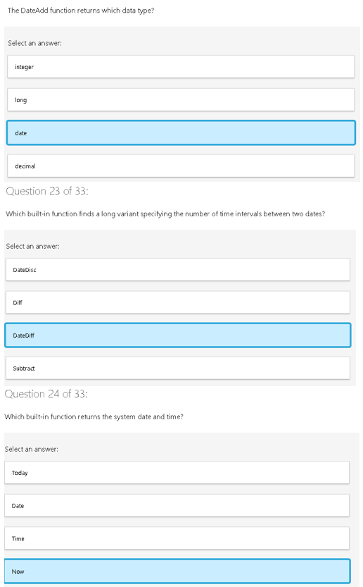 The DateAdd function returns which data type?
Select an answer:
integer
long
date
decimal
Question 23 of 33:
Which built-in function finds a long variant specifying the number of time intervals between two dates?
Select an answer:
DateDisc
Diff
DateDiff
Subtract
Question 24 of 33:
Which built-in function returns the system date and time?
Select an answer:
Today
Date
Time
Now