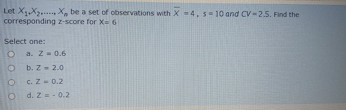 Let X,X2,.., X, be a set of observations with X = 4
corresponding z-score for X= 6
s=10 and CV=2,5. Find the
Select one:
a. Z = 0.6
b. Z = 2.0
C. Z = 0.2
d. Z = - 0.2
