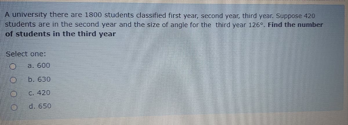 A university there are 1800 students classified first year, second year, third year. Suppose 420
students are in the second year and the size of angle for the third year 126°. Find the number
of students in the third year
Select one
a. 600
b. 630
C. 420
d. 650
