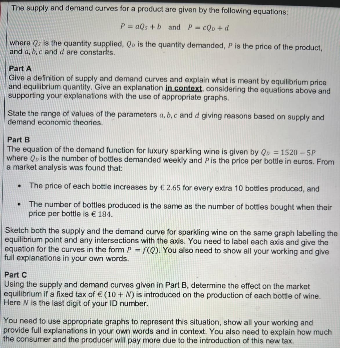 The supply and demand curves for a product are given by the following equations:
P = aQs + b and P =
cQp + d
where Qs is the quantity supplied, Qp is the quantity demanded, P is the price of the product,
and a, b, c and d are constarts.
Part A
Give a definition of supply and demand curves and explain what is meant by equilibrium price
and equilibrium quantity. Give an explanation in context, considering the equations above and
supporting your explanations with the use of appropriate graphs.
State the range of values of the parameters a, b, c and d giving reasons based on supply and
demand economic theories.
Part B
The equation of the demand function for luxury sparkling wine is given by QD = 1520 – 5P
where QD is the number of bottles demanded weekly and P is the price per bottle in euros. From
a market analysis was found that:
The price of each bottle increases by € 2.65 for every extra 10 bottles produced, and
The number of bottles produced is the same as the number of bottles bought when their
price per bottle is € 184.
Sketch both the supply and the demand curve for sparkling wine on the same graph labelling the
equilibrium point and any intersections with the axis. You need to label each axis and give the
equation for the curves in the form P = f(Q). You also need to show all your working and give
full explanations in your own words.
Part C
Using the supply and demand curves given in Part B, determine the effect on the market
equilibrium if a fixed tax of € (10 + N) is introduced on the production of each bottle of wine.
Here N is the last digit of your ID number.
You need to use appropriate graphs to represent this situation, show all your working and
provide full explanations in your own words and in context. You also need to explain how much
the consumer and the producer will pay more due to the introduction of this new tax.
