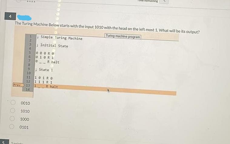 Time Remaining
IITT
The Turing Machine Below starts with the input 1010 with the head on the left most 1. What will be its output?
Turing machine program
; Simple Turing Machine
; Initital State
e e eRe
e1eR1
R halt
--
9.
10
; State 1
101R0
12 1 1 1 R 1
13 1
14
11
Prev
R halt
0010
1010
1000
0101
2 nointe
