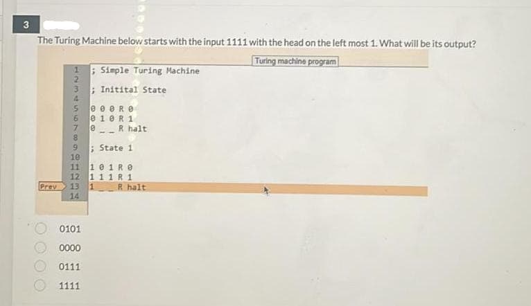 3
The Turing Machine below starts with the input 1111 with the head on the left most 1. What will be its output?
Turing machine program
; Simple Turing Machine
2.
; Initital State
4.
5.
e e eRe
6.
e 10R 1
0R halt
; State 1
10
11
101R0
12 1 11 R 1
R halt
Prev
14
13
0101
0000
0111
1111
