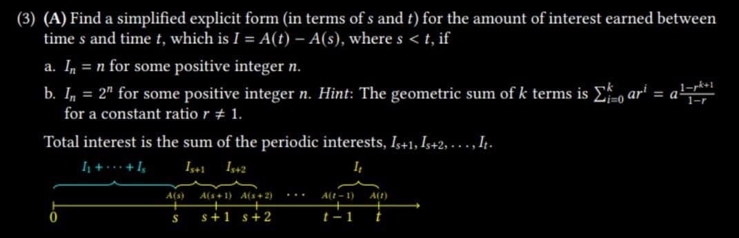 (3) (A) Find a simplified explicit form (in terms of s and t) for the amount of interest earned between
times and time t, which is I = A(t) - A(s), where s < t, if
a. In = n for some positive integer n.
b. In = 2" for some positive integer n. Hint: The geometric sum of k terms is Σar² = a¹
1-rk+1
for a constant ratio r # 1.
Total interest is the sum of the periodic interests, Is+1, Is+2, … … .‚ It.
1₁ + + Is
Is+1 Is+2
It
0
A(s)
S
A(s+1) A(s+2)
s+1 s +2
A(t-1)
t-1
A(t)
t