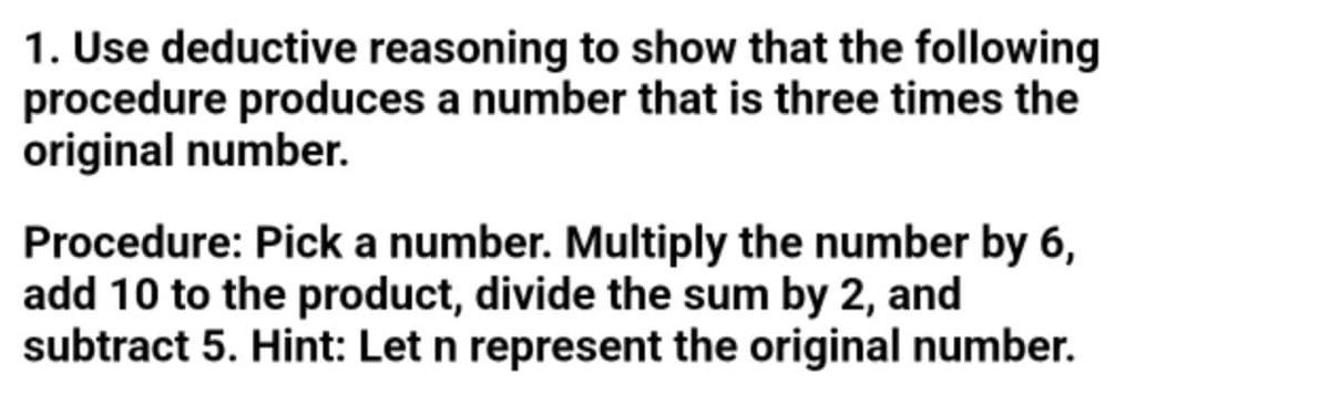 1. Use deductive reasoning to show that the following
procedure produces a number that is three times the
original number.
Procedure: Pick a number. Multiply the number by 6,
add 10 to the product, divide the sum by 2, and
subtract 5. Hint: Let n represent the original number.