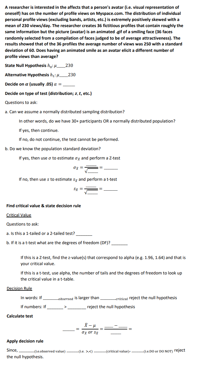 A researcher is interested in the affects that a person's avatar (i.e. visual representation of
oneself) has on the number of profile views on Myspace.com. The distribution of individual
personal profile views (excluding bands, artists, etc.) is extremely positively skewed with a
mean of 230 views/day. The researcher creates 36 fictitious profiles that contain roughly the
same information but the picture (avatar) is an animated .gif of a smiling face (36 faces
randomly selected from a compilation of faces judged to be of average attractiveness). The
results showed that of the 36 profiles the average number of views was 250 with a standard
deviation of 60. Does having an animated smile as an avatar elicit a different number of
profile views than average?
State Null Hypothesis ho:μ______230
Alternative Hypothesis h₁: μ
Decide on a (usually .05) a =
Decide on type of test (distribution; z, t, etc.)
Questions to ask:
a. Can we assume a normally distributed sampling distribution?
In other words, do we have 30+ participants OR a normally distributed population?
If
yes, then continue.
If no, do not continue, the test cannot be performed.
b. Do we know the population standard deviation?
If yes, then use o to estimate og and perform a Z-test
σx =
230
If no, then use s to estimate sx and perform a t-test
S8
Sx
=
Find critical value & state decision rule
Critical Value
Questions to ask:
a. Is this a 1-tailed or a 2-tailed test?
b. If it is a t-test what are the degrees of freedom (DF)?
If this is a Z-test, find the z-value(s) that correspond to alpha (e.g. 1.96, 1.64) and that is
your critical value.
If this is a t-test, use alpha, the number of tails and the degrees of freedom to look up
the critical value in a t-table.
Decision Rule
In words: If
If numbers: If
Calculate test
Apply decision rule
Since,
the null hypothesis.
-observed is larger than
-(i.e.observed value)
reject the null hypothesis
X - μ
σx or sx
critical reject the null hypothesis
-(i.e. >,<)
-(critical value),
-(i.e.DO or DO NOT) reject